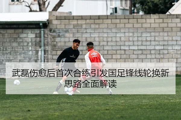 武磊伤愈后首次合练引发国足锋线轮换新思路全面解读 - Kaiyun